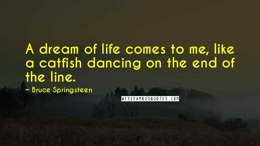 Bruce Springsteen quotes: A dream of life comes to me, like a catfish dancing on the end of the line.