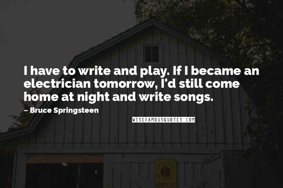 Bruce Springsteen quotes: I have to write and play. If I became an electrician tomorrow, I'd still come home at night and write songs.