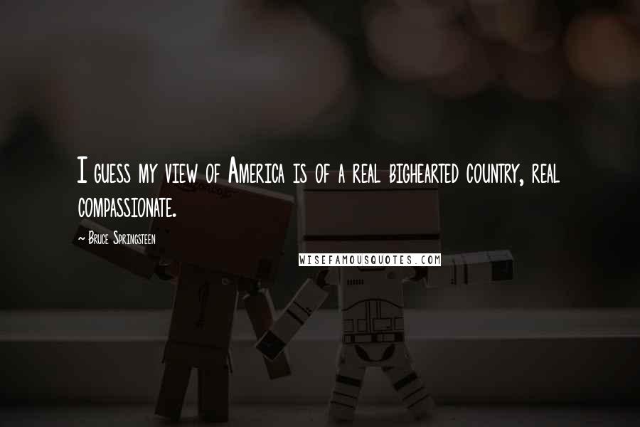 Bruce Springsteen quotes: I guess my view of America is of a real bighearted country, real compassionate.