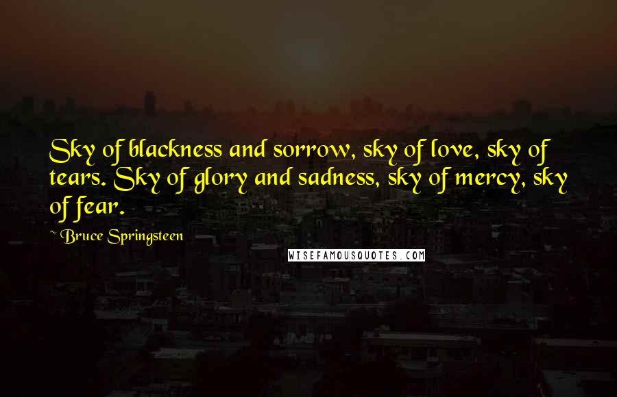 Bruce Springsteen quotes: Sky of blackness and sorrow, sky of love, sky of tears. Sky of glory and sadness, sky of mercy, sky of fear.