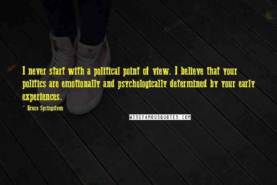 Bruce Springsteen quotes: I never start with a political point of view. I believe that your politics are emotionally and psychologically determined by your early experiences.