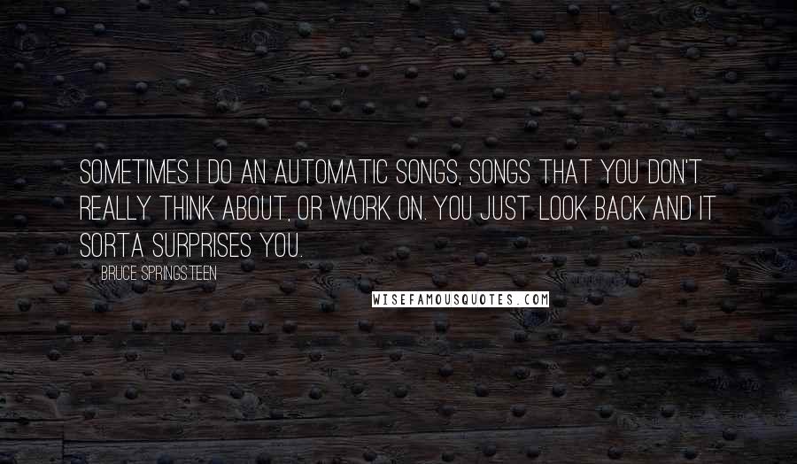 Bruce Springsteen quotes: Sometimes I do an automatic songs, songs that you don't really think about, or work on. You just look back and it sorta surprises you.