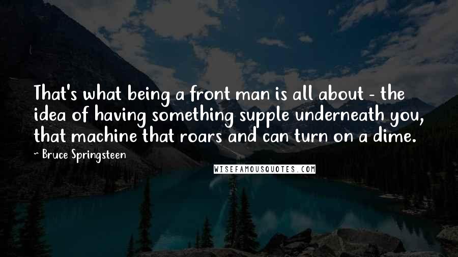 Bruce Springsteen quotes: That's what being a front man is all about - the idea of having something supple underneath you, that machine that roars and can turn on a dime.