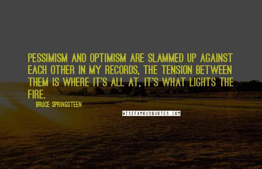 Bruce Springsteen quotes: Pessimism and optimism are slammed up against each other in my records, the tension between them is where it's all at, it's what lights the fire.