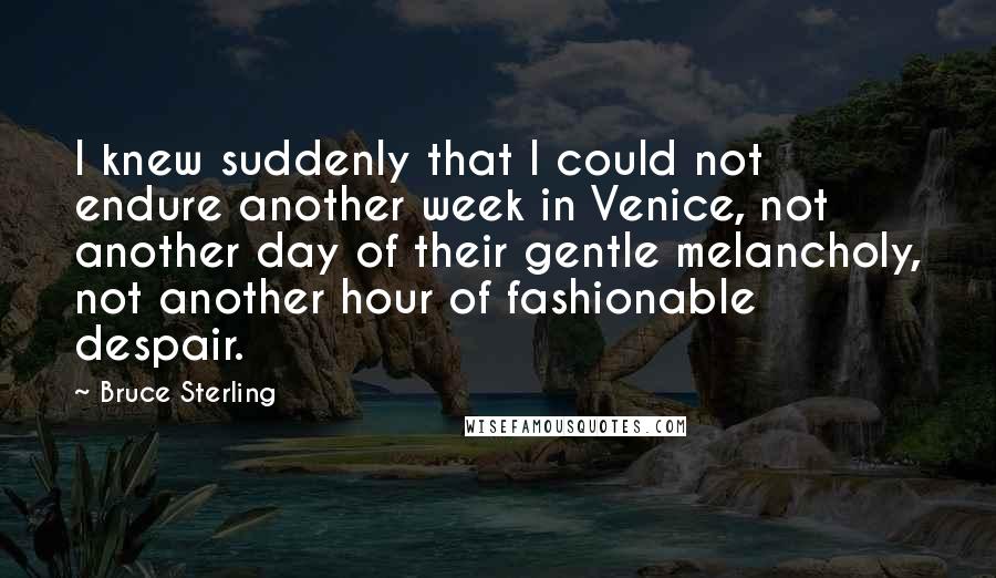 Bruce Sterling quotes: I knew suddenly that I could not endure another week in Venice, not another day of their gentle melancholy, not another hour of fashionable despair. Bruce Sterling quotes: I knew suddenly that I could not endure another week in Venice, not another day of their gentle melancholy, not another hour of fashionable despair.