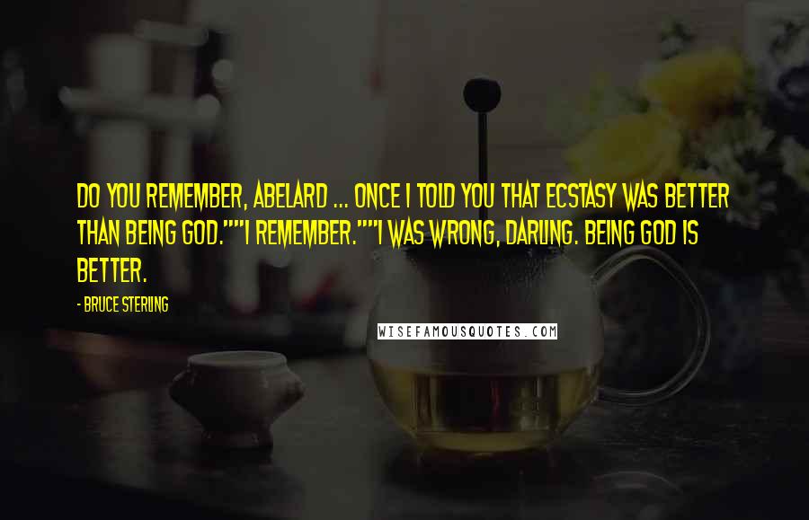Bruce Sterling quotes: Do you remember, Abelard ... Once I told you that ecstasy was better than being God.""I remember.""I was wrong, darling. Being God is better. Bruce Sterling quotes: Do you remember, Abelard ... Once I told you that ecstasy was better than being God.""I remember.""I was wrong, darling. Being God is better.