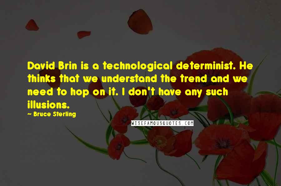 Bruce Sterling quotes: David Brin is a technological determinist. He thinks that we understand the trend and we need to hop on it. I don't have any such illusions. Bruce Sterling quotes: David Brin is a technological determinist. He thinks that we understand the trend and we need to hop on it. I don't have any such illusions.