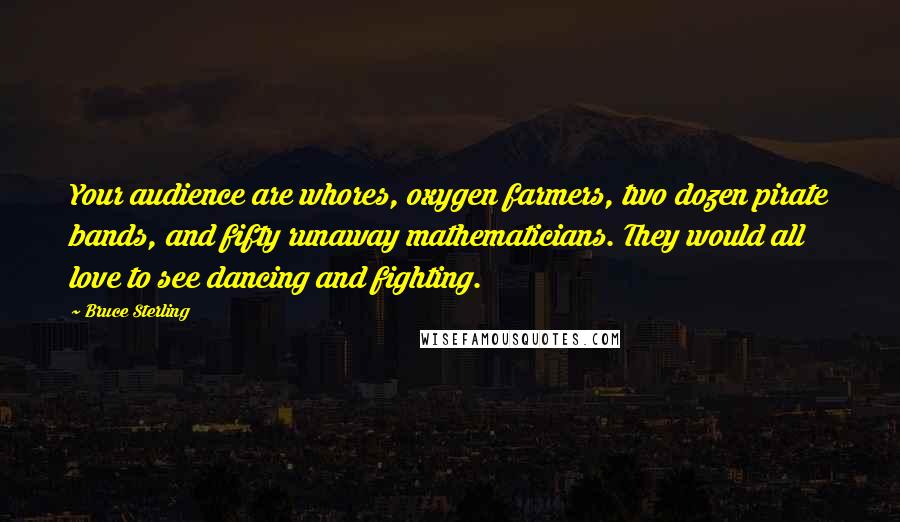 Bruce Sterling quotes: Your audience are whores, oxygen farmers, two dozen pirate bands, and fifty runaway mathematicians. They would all love to see dancing and fighting. Bruce Sterling quotes: Your audience are whores, oxygen farmers, two dozen pirate bands, and fifty runaway mathematicians. They would all love to see dancing and fighting.