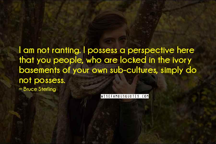 Bruce Sterling quotes: I am not ranting. I possess a perspective here that you people, who are locked in the ivory basements of your own sub-cultures, simply do not possess.