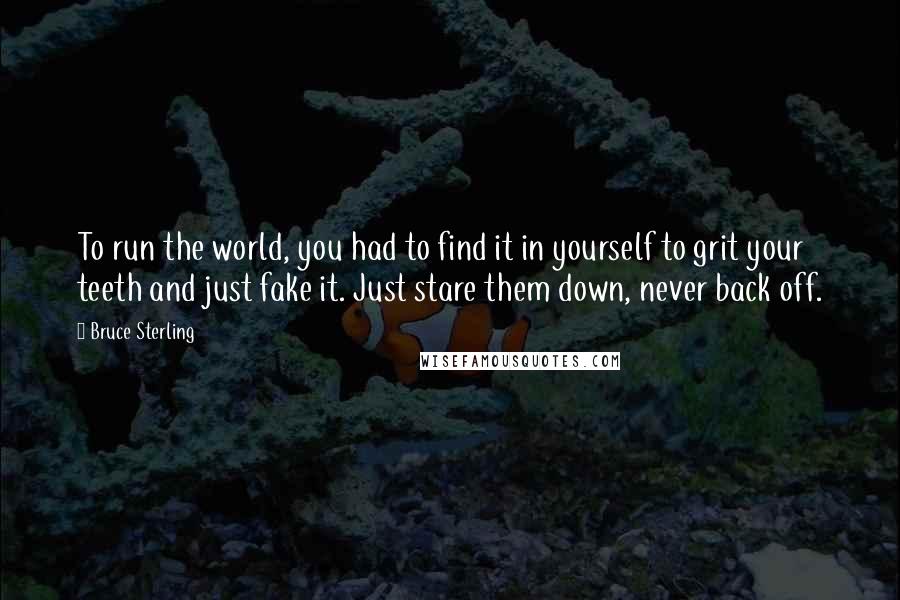 Bruce Sterling quotes: To run the world, you had to find it in yourself to grit your teeth and just fake it. Just stare them down, never back off. Bruce Sterling quotes: To run the world, you had to find it in yourself to grit your teeth and just fake it. Just stare them down, never back off.