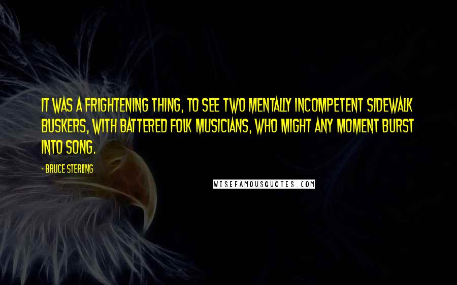 Bruce Sterling quotes: It was a frightening thing, to see two mentally incompetent sidewalk buskers, with battered folk musicians, who might any moment burst into song. Bruce Sterling quotes: It was a frightening thing, to see two mentally incompetent sidewalk buskers, with battered folk musicians, who might any moment burst into song.