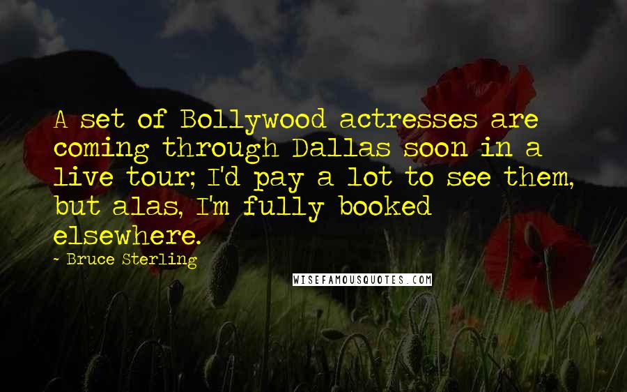 Bruce Sterling quotes: A set of Bollywood actresses are coming through Dallas soon in a live tour; I'd pay a lot to see them, but alas, I'm fully booked elsewhere. Bruce Sterling quotes: A set of Bollywood actresses are coming through Dallas soon in a live tour; I'd pay a lot to see them, but alas, I'm fully booked elsewhere.