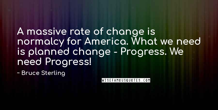 Bruce Sterling quotes: A massive rate of change is normalcy for America. What we need is planned change - Progress. We need Progress! Bruce Sterling quotes: A massive rate of change is normalcy for America. What we need is planned change - Progress. We need Progress!