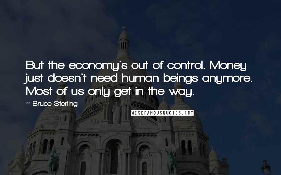 Bruce Sterling quotes: But the economy's out of control. Money just doesn't need human beings anymore. Most of us only get in the way. Bruce Sterling quotes: But the economy's out of control. Money just doesn't need human beings anymore. Most of us only get in the way.