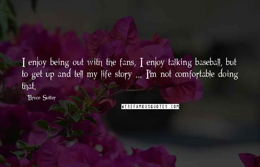 Bruce Sutter quotes: I enjoy being out with the fans, I enjoy talking baseball, but to get up and tell my life story ... I'm not comfortable doing that.