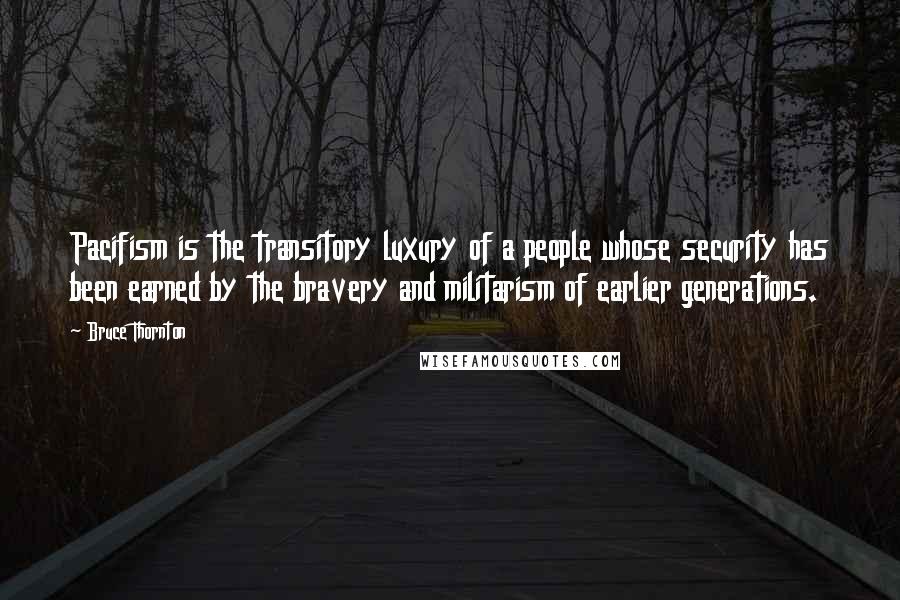 Bruce Thornton quotes: Pacifism is the transitory luxury of a people whose security has been earned by the bravery and militarism of earlier generations.