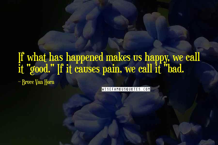Bruce Van Horn quotes: If what has happened makes us happy, we call it "good." If it causes pain, we call it "bad.