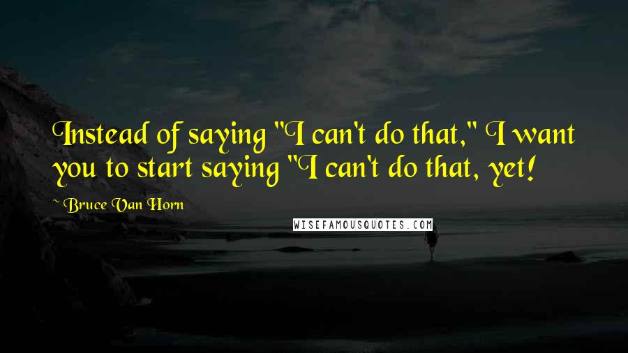 Bruce Van Horn quotes: Instead of saying "I can't do that," I want you to start saying "I can't do that, yet!