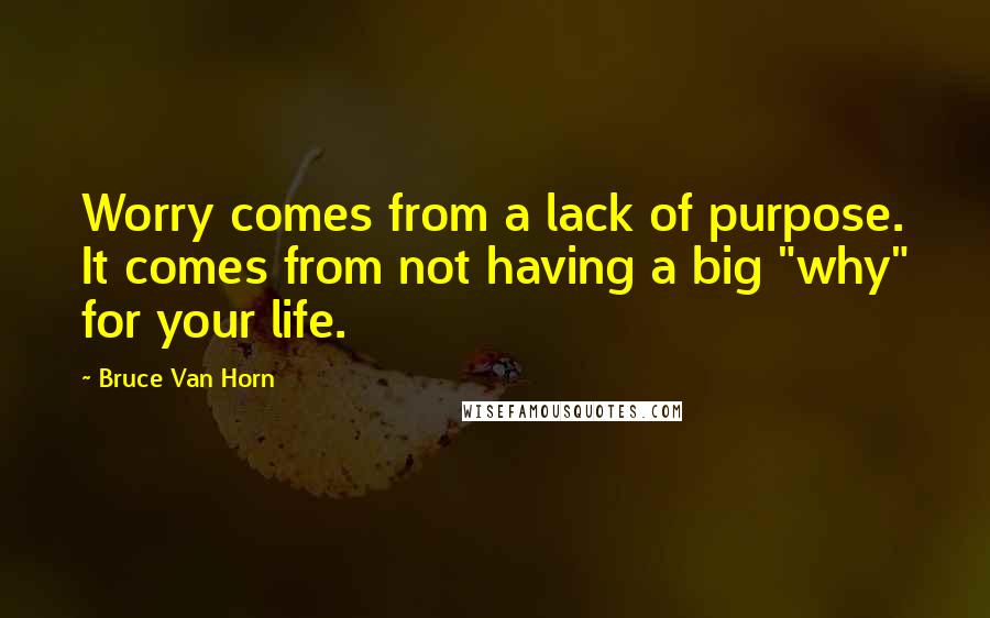 Bruce Van Horn quotes: Worry comes from a lack of purpose. It comes from not having a big "why" for your life.