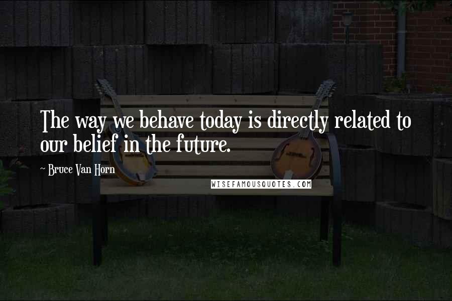 Bruce Van Horn quotes: The way we behave today is directly related to our belief in the future.