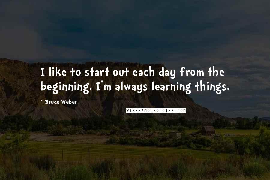 Bruce Weber quotes: I like to start out each day from the beginning. I'm always learning things.