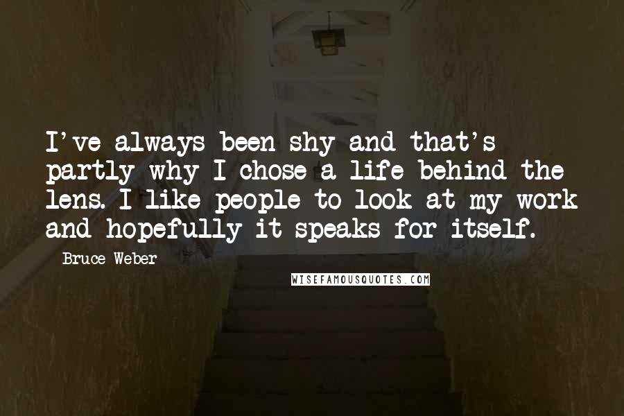 Bruce Weber quotes: I've always been shy and that's partly why I chose a life behind the lens. I like people to look at my work and hopefully it speaks for itself.