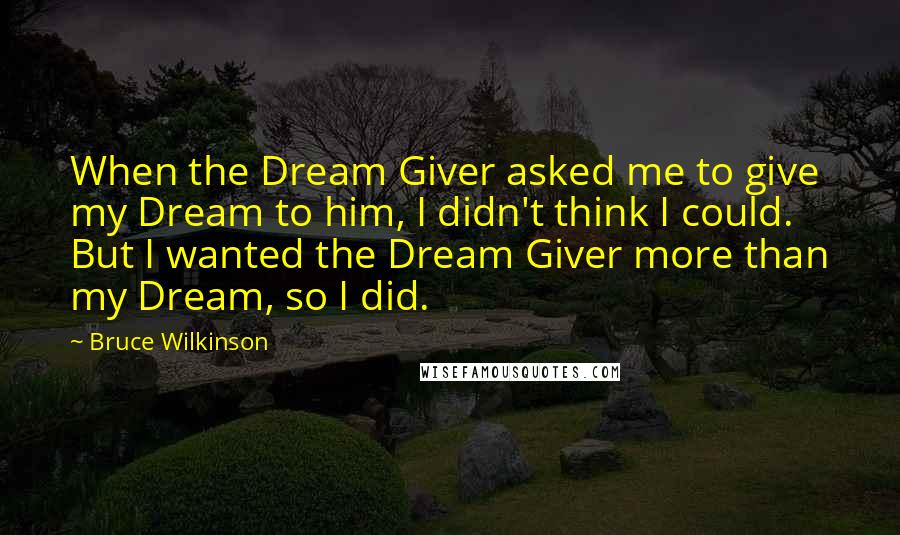 Bruce Wilkinson quotes: When the Dream Giver asked me to give my Dream to him, I didn't think I could. But I wanted the Dream Giver more than my Dream, so I did.