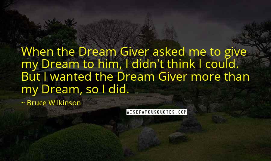Bruce Wilkinson quotes: When the Dream Giver asked me to give my Dream to him, I didn't think I could. But I wanted the Dream Giver more than my Dream, so I did. Bruce Wilkinson quotes: When the Dream Giver asked me to give my Dream to him, I didn't think I could. But I wanted the Dream Giver more than my Dream, so I did.