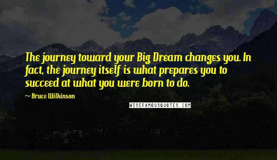 Bruce Wilkinson quotes: The journey toward your Big Dream changes you. In fact, the journey itself is what prepares you to succeed at what you were born to do. Bruce Wilkinson quotes: The journey toward your Big Dream changes you. In fact, the journey itself is what prepares you to succeed at what you were born to do.