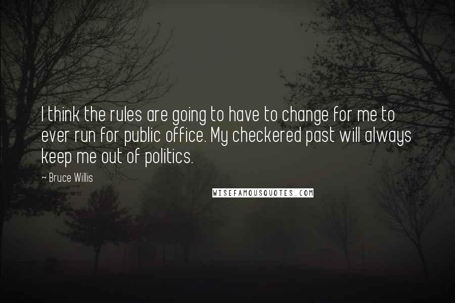 Bruce Willis quotes: I think the rules are going to have to change for me to ever run for public office. My checkered past will always keep me out of politics.