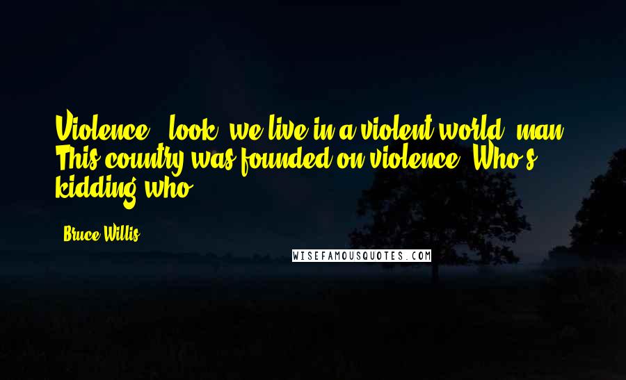 Bruce Willis quotes: Violence - look, we live in a violent world, man. This country was founded on violence. Who's kidding who?