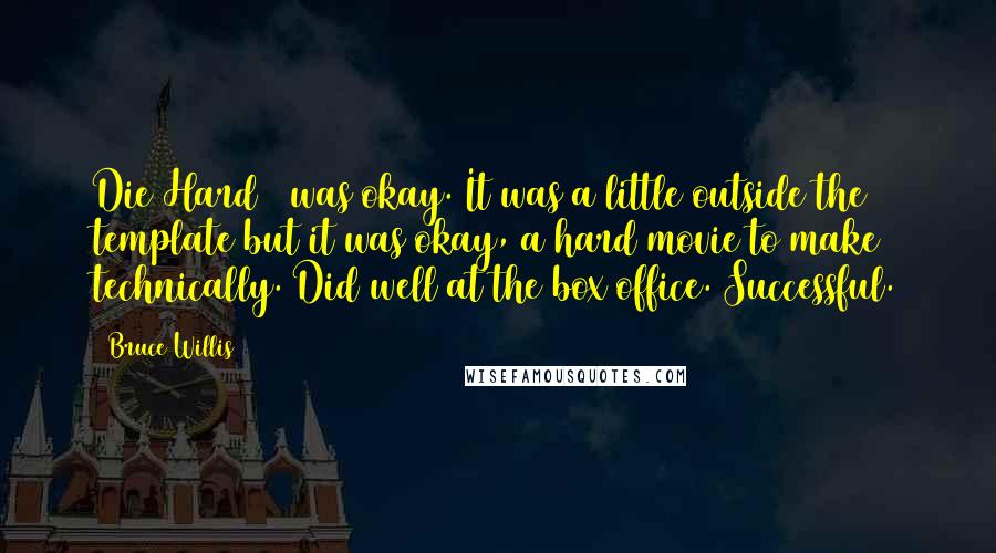 Bruce Willis quotes: Die Hard 2 was okay. It was a little outside the template but it was okay, a hard movie to make technically. Did well at the box office. Successful.
