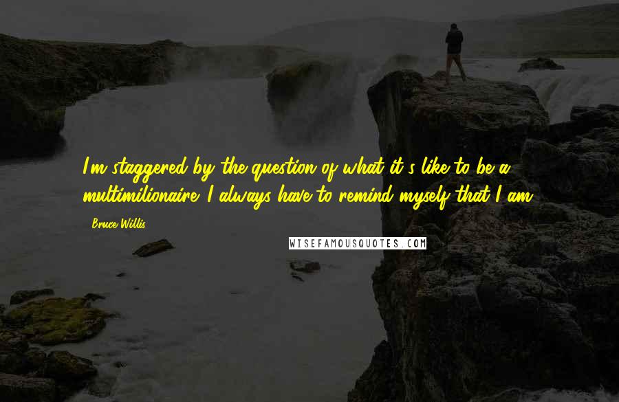 Bruce Willis quotes: I'm staggered by the question of what it's like to be a multimilionaire. I always have to remind myself that I am.