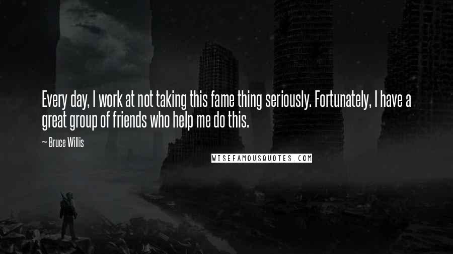 Bruce Willis quotes: Every day, I work at not taking this fame thing seriously. Fortunately, I have a great group of friends who help me do this.