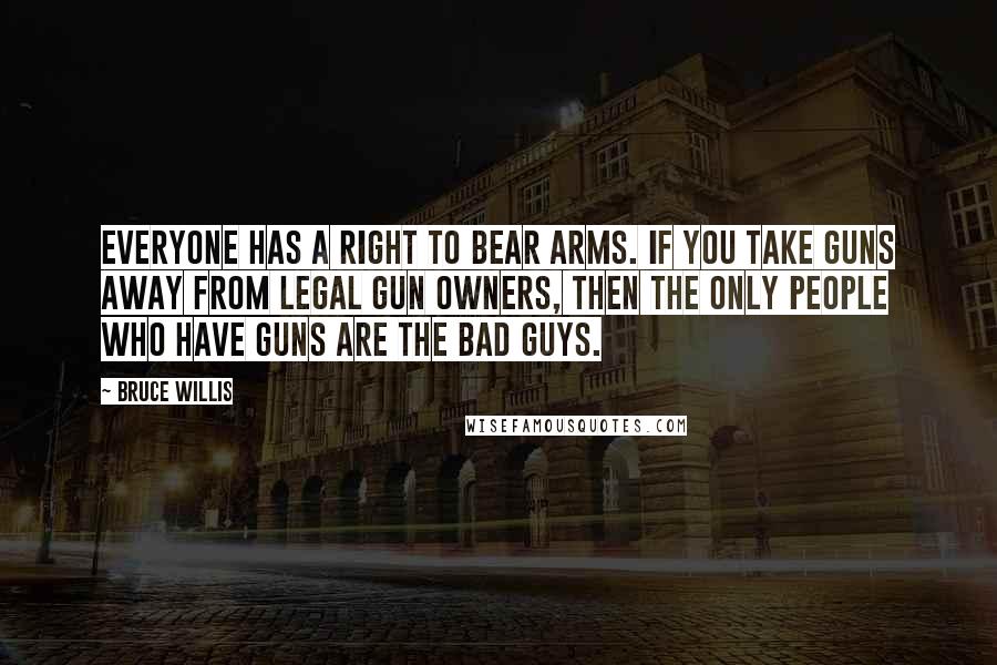 Bruce Willis quotes: Everyone has a right to bear arms. If you take guns away from legal gun owners, then the only people who have guns are the bad guys.