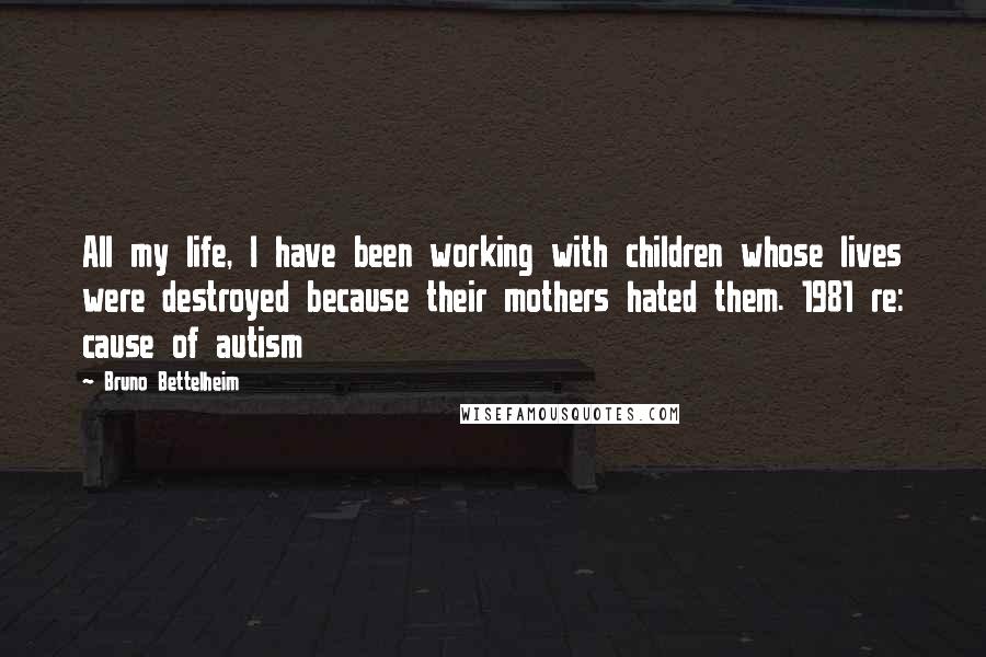 Bruno Bettelheim quotes: All my life, I have been working with children whose lives were destroyed because their mothers hated them. 1981 re: cause of autism