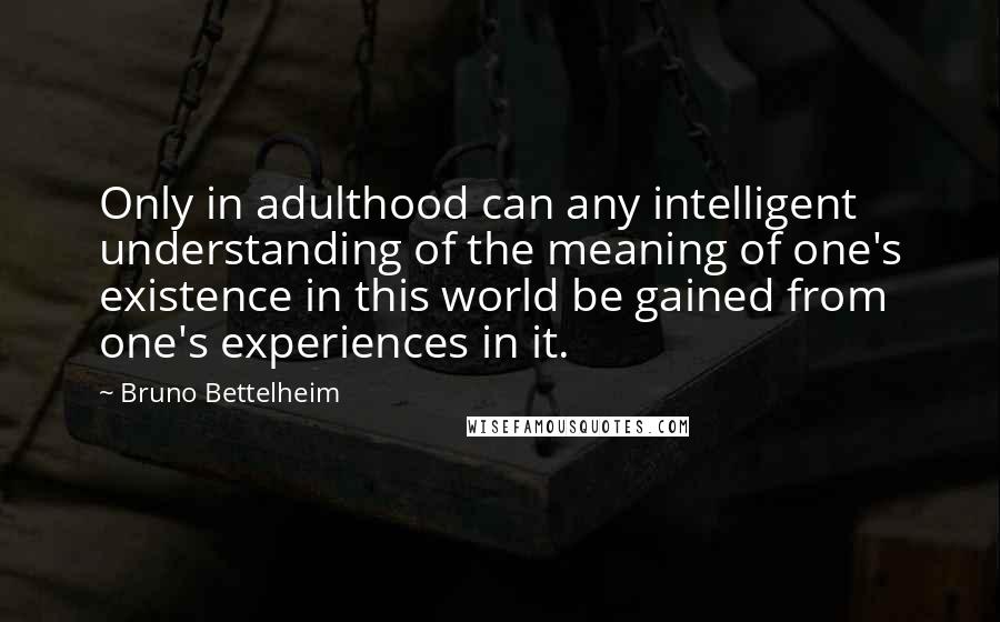 Bruno Bettelheim quotes: Only in adulthood can any intelligent understanding of the meaning of one's existence in this world be gained from one's experiences in it. Bruno Bettelheim quotes: Only in adulthood can any intelligent understanding of the meaning of one's existence in this world be gained from one's experiences in it.