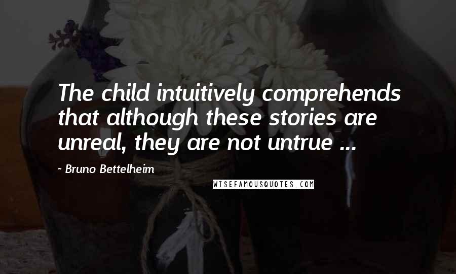 Bruno Bettelheim quotes: The child intuitively comprehends that although these stories are unreal, they are not untrue ...