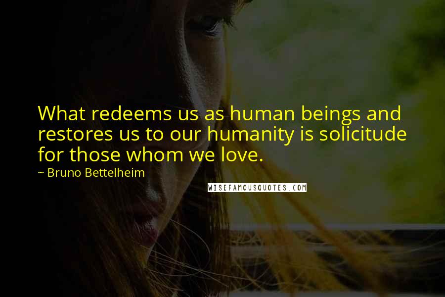 Bruno Bettelheim quotes: What redeems us as human beings and restores us to our humanity is solicitude for those whom we love.