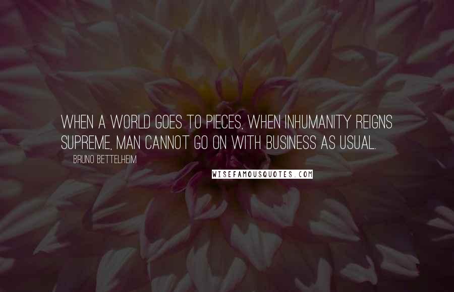 Bruno Bettelheim quotes: When a world goes to pieces, when inhumanity reigns supreme, man cannot go on with business as usual.