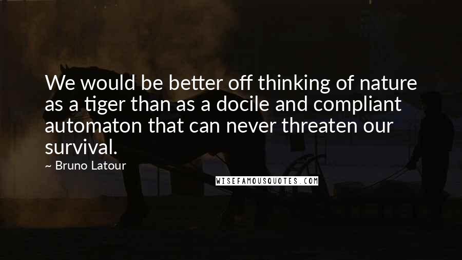 Bruno Latour quotes: We would be better off thinking of nature as a tiger than as a docile and compliant automaton that can never threaten our survival. Bruno Latour quotes: We would be better off thinking of nature as a tiger than as a docile and compliant automaton that can never threaten our survival.