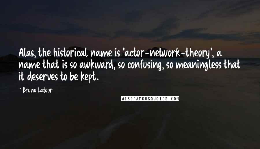 Bruno Latour quotes: Alas, the historical name is 'actor-network-theory', a name that is so awkward, so confusing, so meaningless that it deserves to be kept. Bruno Latour quotes: Alas, the historical name is 'actor-network-theory', a name that is so awkward, so confusing, so meaningless that it deserves to be kept.