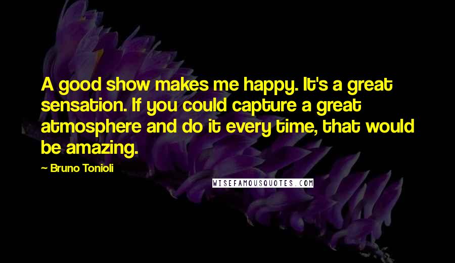 Bruno Tonioli quotes: A good show makes me happy. It's a great sensation. If you could capture a great atmosphere and do it every time, that would be amazing.