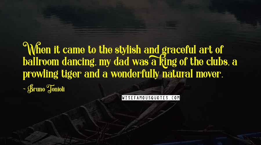 Bruno Tonioli quotes: When it came to the stylish and graceful art of ballroom dancing, my dad was a king of the clubs, a prowling tiger and a wonderfully natural mover. Bruno Tonioli quotes: When it came to the stylish and graceful art of ballroom dancing, my dad was a king of the clubs, a prowling tiger and a wonderfully natural mover.