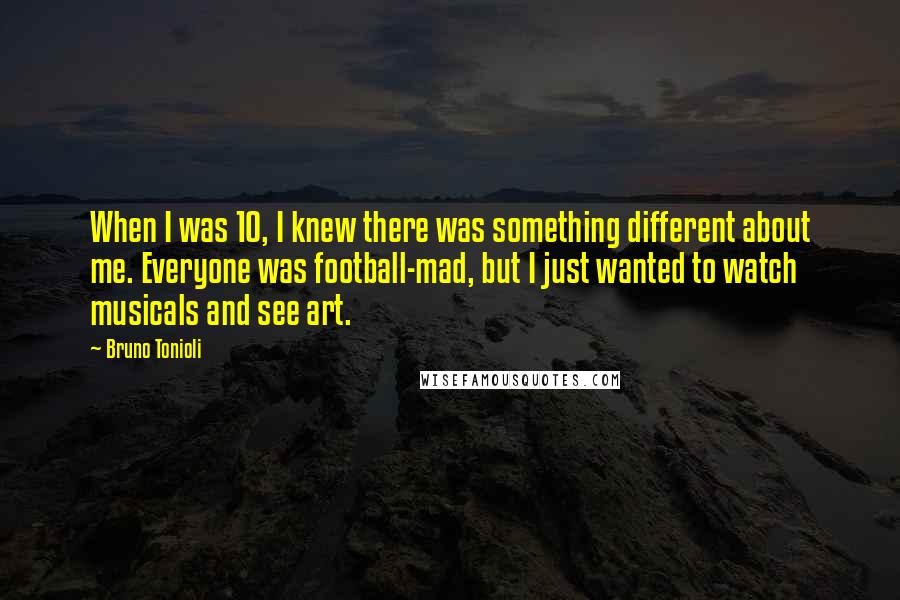 Bruno Tonioli quotes: When I was 10, I knew there was something different about me. Everyone was football-mad, but I just wanted to watch musicals and see art. Bruno Tonioli quotes: When I was 10, I knew there was something different about me. Everyone was football-mad, but I just wanted to watch musicals and see art.