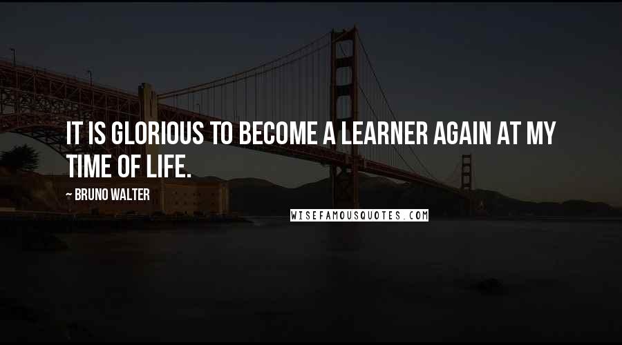 Bruno Walter quotes: It is glorious to become a learner again at my time of life.