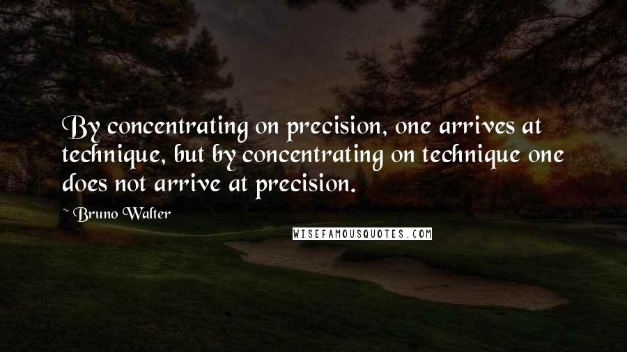 Bruno Walter quotes: By concentrating on precision, one arrives at technique, but by concentrating on technique one does not arrive at precision.
