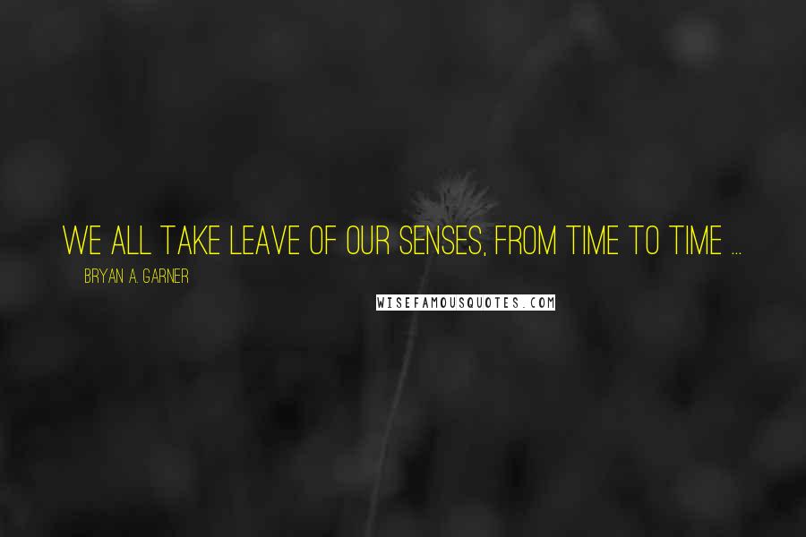 Bryan A. Garner quotes: We all take leave of our senses, from time to time ...