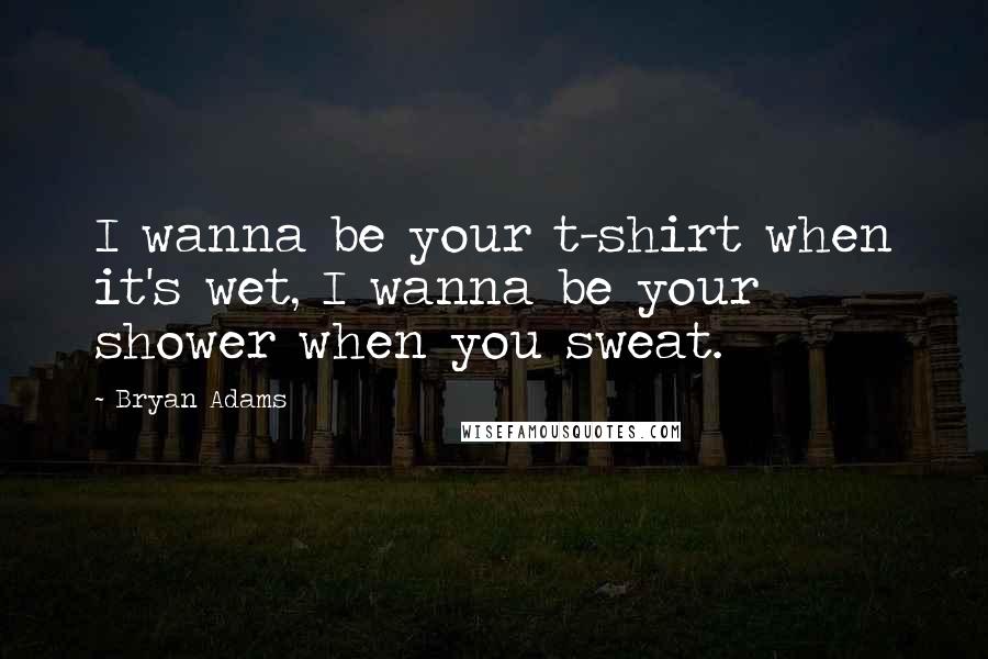 Bryan Adams quotes: I wanna be your t-shirt when it's wet, I wanna be your shower when you sweat.