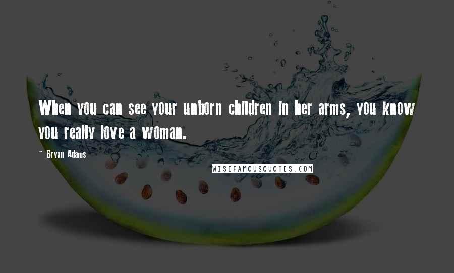Bryan Adams quotes: When you can see your unborn children in her arms, you know you really love a woman.